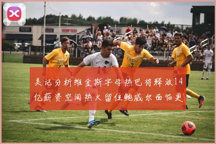 美记分析维金斯字母热巴将释放14亿薪资空间热火留住鲍威尔面临更大挑战
