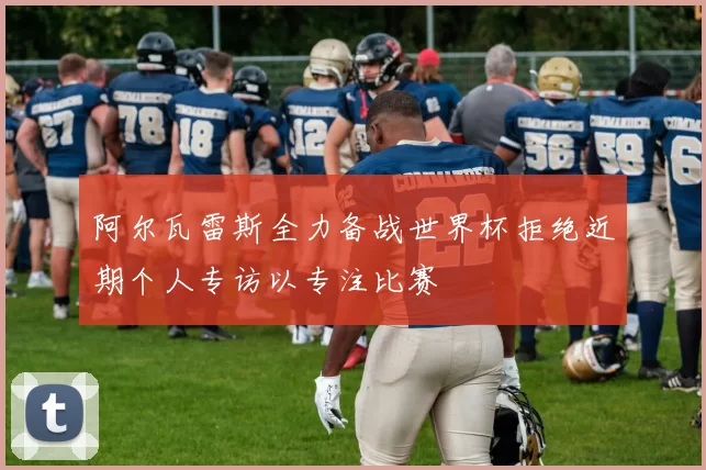 阿尔瓦雷斯全力备战世界杯拒绝近期个人专访以专注比赛