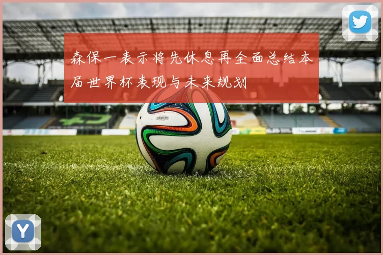 森保一表示将先休息再全面总结本届世界杯表现与未来规划