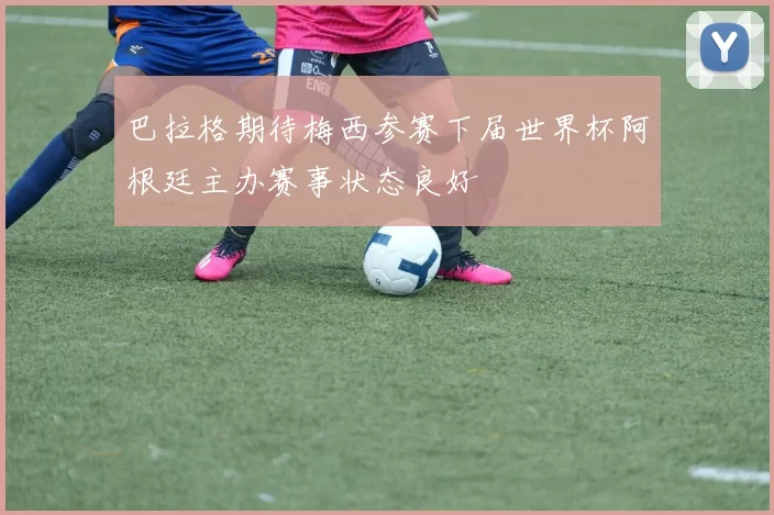 巴拉格期待梅西参赛下届世界杯阿根廷主办赛事状态良好