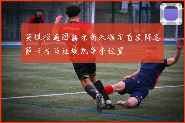 英媒报道图赫尔尚未确定首发阵容萨卡与马杜埃凯争夺位置