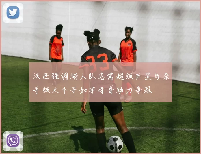 沃西强调湖人队急需超级巨星与杀手级大个子如字母哥助力争冠