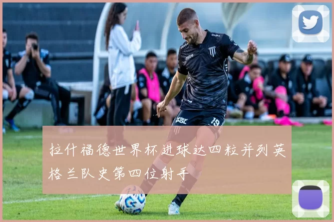拉什福德世界杯进球达四粒并列英格兰队史第四位射手