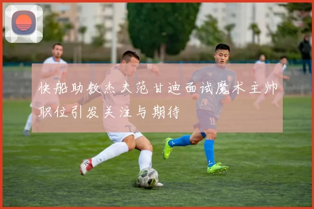 快船助教杰夫范甘迪面试魔术主帅职位引发关注与期待