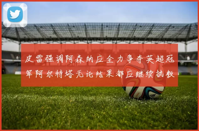 皮雷强调阿森纳应全力争夺英超冠军阿尔特塔无论结果都应继续执教