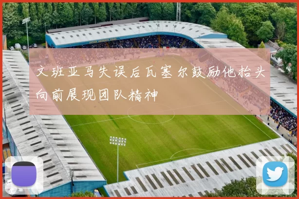 文班亚马失误后瓦塞尔鼓励他抬头向前展现团队精神