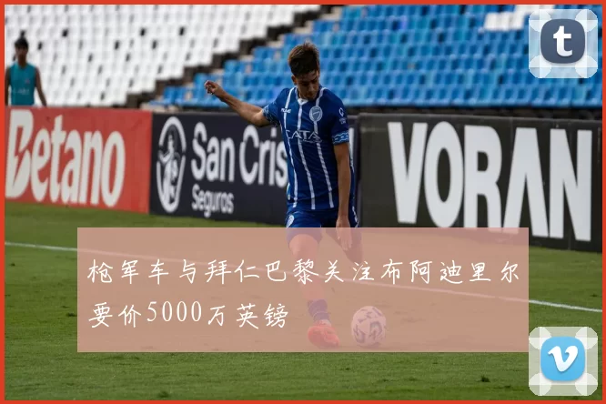 枪军车与拜仁巴黎关注布阿迪里尔要价5000万英镑
