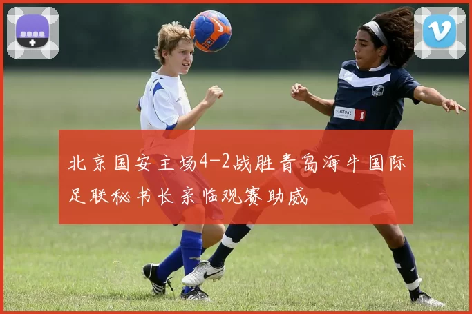 北京国安主场4-2战胜青岛海牛国际足联秘书长亲临观赛助威