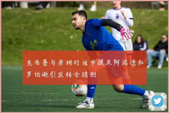 克洛普与劳姆对话中提及阿诺德和罗伯逊引发转会猜测