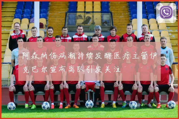 阿森纳伤病潮持续发酵医疗主管伊克巴尔宣布离队引发关注
