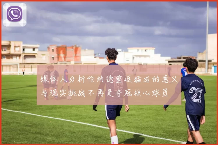媒体人分析伦纳德重返猛龙的意义与现实挑战不再是夺冠核心球员