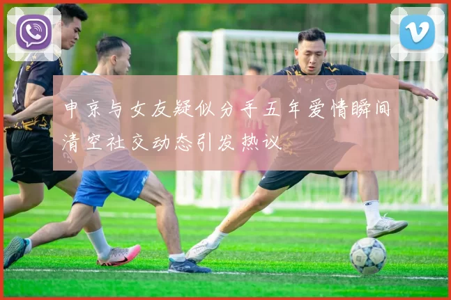 申京与女友疑似分手五年爱情瞬间清空社交动态引发热议
