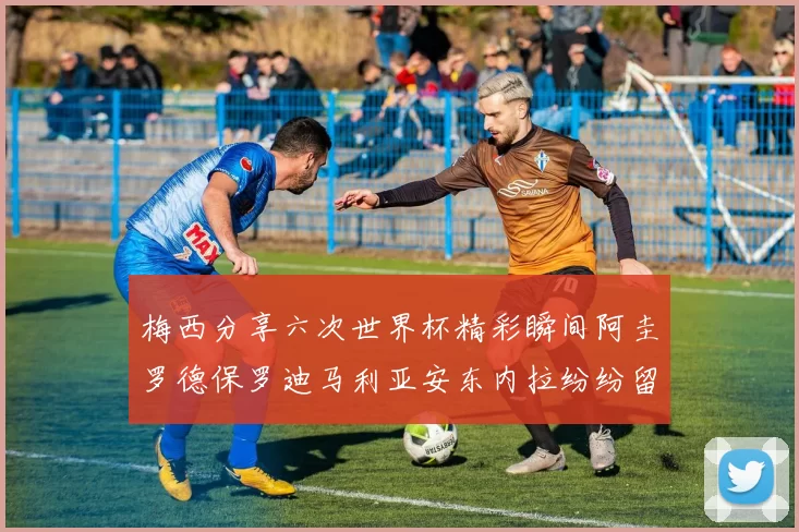 梅西分享六次世界杯精彩瞬间阿圭罗德保罗迪马利亚安东内拉纷纷留言互动