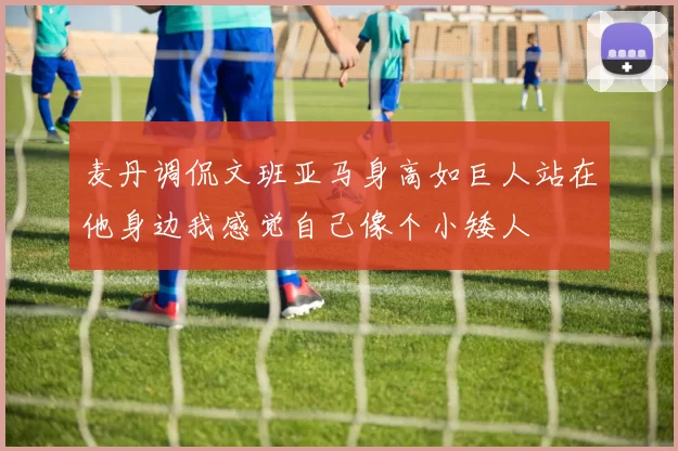 麦丹调侃文班亚马身高如巨人站在他身边我感觉自己像个小矮人