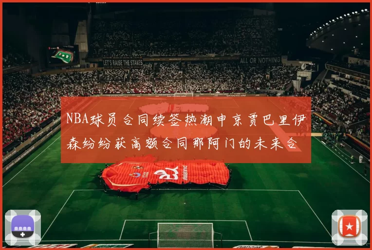 NBA球员合同续签热潮申京贾巴里伊森纷纷获高额合同那阿门的未来合同将如何定价