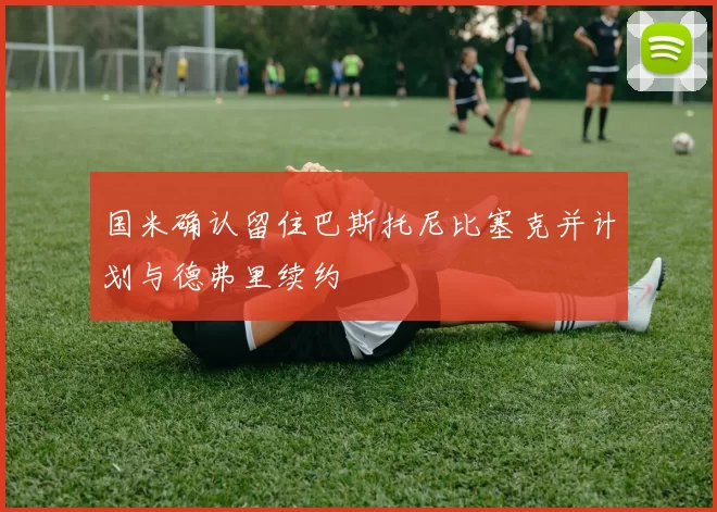 国米确认留住巴斯托尼比塞克并计划与德弗里续约