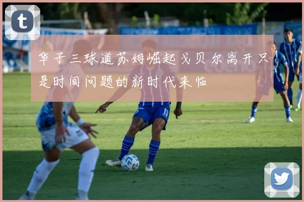 华子三球道苏姆崛起戈贝尔离开只是时间问题的新时代来临