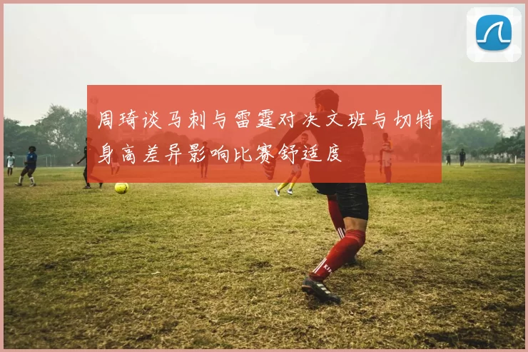 周琦谈马刺与雷霆对决文班与切特身高差异影响比赛舒适度