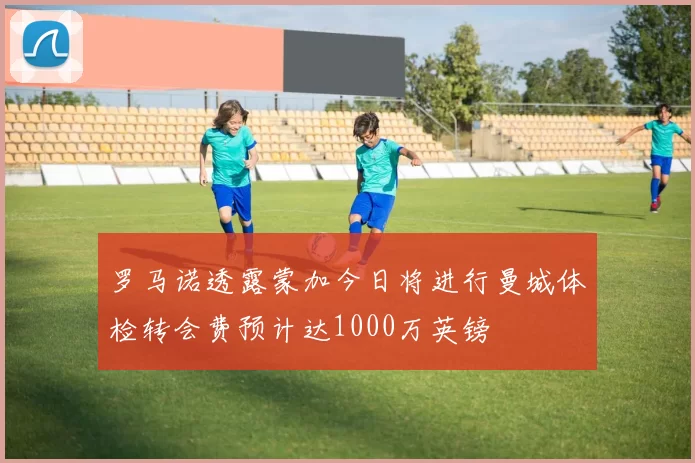 罗马诺透露蒙加今日将进行曼城体检转会费预计达1000万英镑