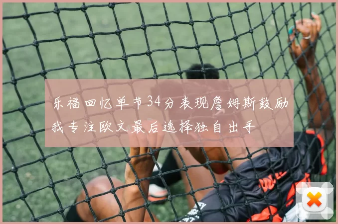 乐福回忆单节34分表现詹姆斯鼓励我专注欧文最后选择独自出手