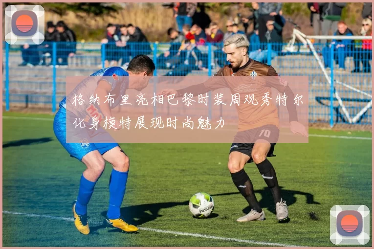 格纳布里亮相巴黎时装周观秀特尔化身模特展现时尚魅力