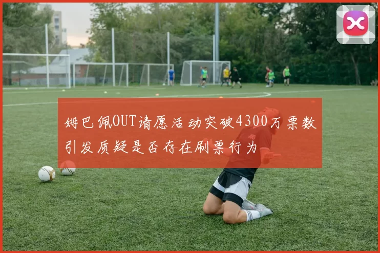 姆巴佩OUT请愿活动突破4300万票数引发质疑是否存在刷票行为