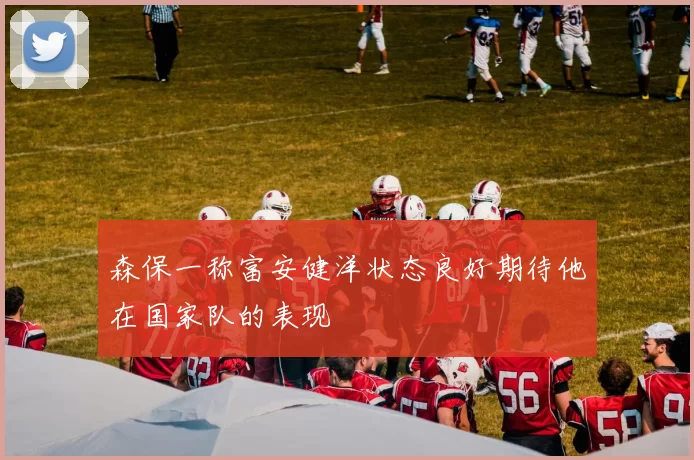 森保一称富安健洋状态良好期待他在国家队的表现