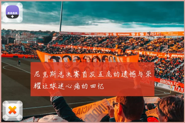 尼克斯总决赛首发五虎的遗憾与荣耀让球迷心痛的回忆