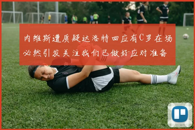 内维斯遭质疑达洛特回应有C罗在场必然引发关注我们已做好应对准备