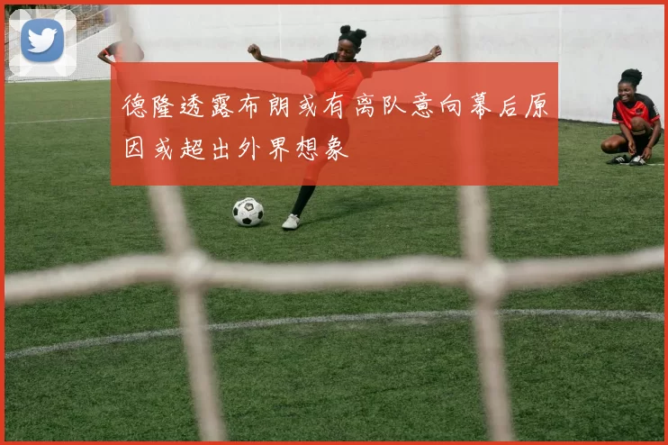 德隆透露布朗或有离队意向幕后原因或超出外界想象
