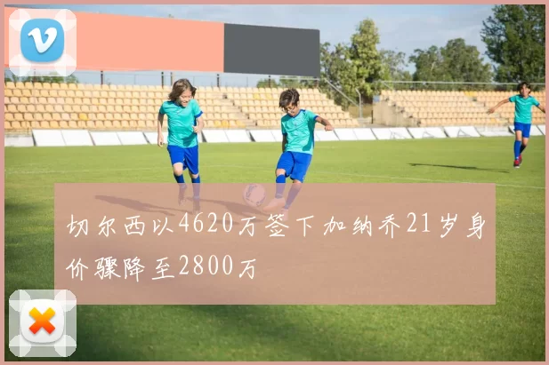 切尔西以4620万签下加纳乔21岁身价骤降至2800万