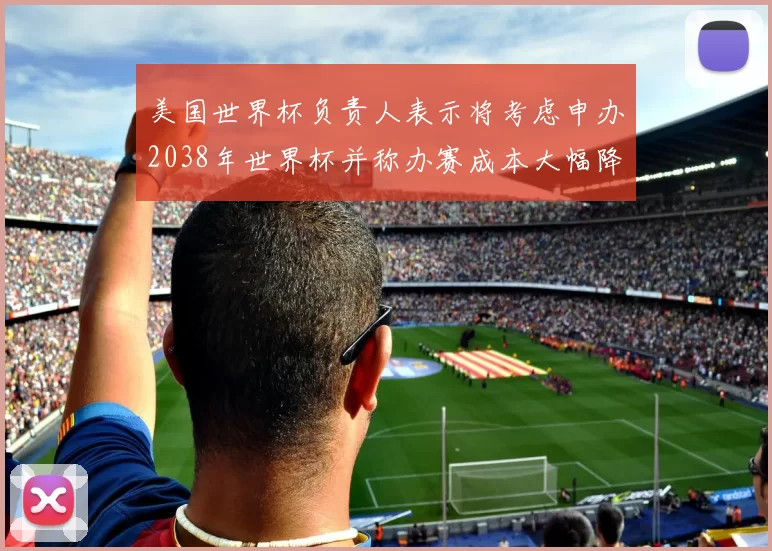 美国世界杯负责人表示将考虑申办2038年世界杯并称办赛成本大幅降低