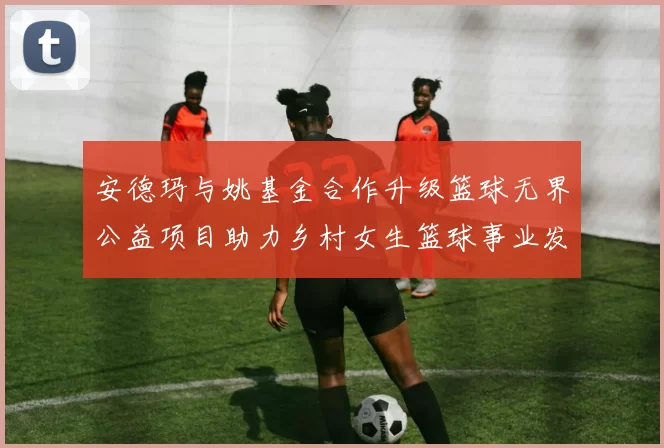 安德玛与姚基金合作升级篮球无界公益项目助力乡村女生篮球事业发展
