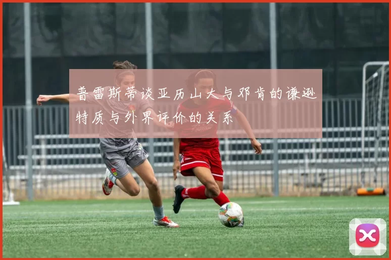 普雷斯蒂谈亚历山大与邓肯的谦逊特质与外界评价的关系