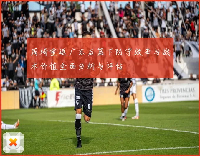 周琦重返广东后篮下防守效率与战术价值全面分析与评估